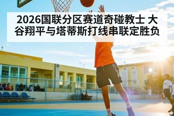2026国联分区赛道奇碰教士 大谷翔平与塔蒂斯打线串联定胜负（kaiyun）